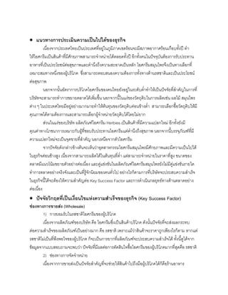 • แนวทางการประเมินความเปนไปไดของธุรกิจ
เนื่องจากประเทศไทยเปนประเทศที่อยูในภูมิภาคเขตรอนจะมีสภาพอากาศรอนเกือบทั้งป ทํา
ใหไอศกรีมเปนสินคาที่มีศักยภาพสามารถจําหนายไดตลอดทั้งป อีกทั้งคนในปจจุบันตองการรับประทาน
อาหารที่เปนประโยชนตอสุขภาพและคํานึงถึงความสะอาดเปนหลัก ไอศกรีมสมุนไพรจึงเปนทางเลือกที่
เหมาะสมทางหนึ่งของผูบริโภค ซึ่งสามารถตอบสนองความตองการทั้งทางดานรสชาติและเปนประโยชน
ตอสุขภาพ
นอกจากนั้นอัตราการบริโภคไอศกรีมของคนไทยยังอยูในระดับตํ่าทําใหเปนปจจัยที่สําคัญในการที่
บริษัทจะสามารถทําการขยายตลาดไดเพิ่มขึ้น นอกจากนี้ในแงของวัตถุดิบในการผลิตเชน ผลไม สมุนไพร
ตาง ๆ ในประเทศไทยมีอยูอยางมากมายทําใหตนทุนของวัตถุดิบคอนขางตํ่า สามารถเลือกซื้อวัตถุดิบใหมี
คุณภาพไดตามตองการและสามารถเลือกผูจําหนายวัตถุดิบไดโดยไมยาก
สวนในแงของบริษัท ผลิตภัณฑไอศกรีม Herbies เปนสินคาที่มีความแปลกใหม อีกทั้งยังมี
คุณคาทางโภชนาการเหมาะกับผูที่ชอบรับประทานไอศกรีมแตคํานึงถึงสุขภาพ นอกจากนี้บรรจุภัณฑที่มี
ความแปลกใหมจะเปนจุดขายที่สําคัญ นอกเหนือจากตัวไอศกรีม
จากปจจัยดังกลาวขางตนจะเห็นวาอุตสาหกรรมไอศกรีมสมุนไพรมีศักยภาพและมีความเปนไปได
ในธุรกิจคอนขางสูง เนื่องจากสามารถผลิตไดในตนทุนที่ตํ่า แตสามารถจําหนายในราคาที่สูง ขนาดของ
ตลาดมีแนวโนมขยายตัวอยางตอเนื่อง และคูแขงขันในผลิตภัณฑไอศกรีมสมุนไพรยังไมมีคูแขงขันรายใด
ทําการตลาดอยางจริงจังและเปนที่รูจักนิยมของคนทั่วไป อยางไรก็ตามการที่บริษัทจะประสบความสําเร็จ
ในธุรกิจนี้ไดจะตองใหความสําคัญตอ Key Success Factor และการดําเนินกลยุทธทางดานตลาดอยาง
ตอเนื่อง
• ปจจัยวิกฤตที่เปนเงื่อนไขแหงความสําเร็จของธุรกิจ (Key Success Factor)
ชองทางการขายสง (Wholesale)
1) การยอมรับในรสชาติไอศกรีมของผูบริโภค
เนื่องจากผลิตภัณฑของบริษัท คือ ไอศกรีมซึ่งเปนสินคาบริโภค ดังนั้นปจจัยที่จะสงผลกระทบ
ตอความสําเร็จของผลิตภัณฑเปนอยางมาก คือ รสชาติ เพราะแมวาสินคาจะราคาถูกเพียงไรก็ตาม หากแต
รสชาติไมเปนที่พึงพอใจของผูบริโภค ก็จะเปนการยากที่ผลิตภัณฑจะประสบความสําเร็จได ทั้งนี้ดูไดจาก
ขอมูลจากแบบสอบถามจะพบวา ปจจัยที่มีผลตอการตัดสินใจซื้อไอศกรีมของผูบริโภคมากที่สุดคือ รสชาติ
2) ชองทางการจัดจําหนาย
เนื่องจากการขายสงเปนปจจัยสําคัญที่จะชวยใหสินคาไปถึงมือผูบริโภคไดก็คือรานอาหาร
 