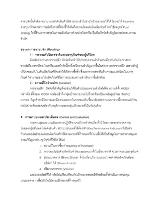 ตางๆ ดังนั้นจึงตองพยายามผลักดันสินคาใหสามารถเขาไปขายในรานอาหารใหได โดยจะให Incentive
ตางๆ แกรานอาหาร รวมไปถึงการที่ตองชี้ใหเห็นถึงความโดดเดนในผลิตภัณฑ การใชกลยุทธ Push
strategy ไปที่รานอาหารชวยในการผลักดันการจําหนายไอศกรีม จึงเปนปจจัยสําคัญในการประสบความ
สําเร็จ
ชองทางการขายปลีก (Retailing)
1) การยอมรับในรสชาติและบรรจุภัณฑของผูบริโภค
สําหรับชองทางการขายปลีก ปจจัยที่จะทําใหประสบความสําเร็จเชนเดียวกันกับชองทางการ
ขายสงคือ รสชาติของไอศกรีม และปจจัยนี้จะยิ่งทวีความสําคัญมากขึ้นในชองทางการขายปลีก เพราะถาผู
บริโภคยอมรับในตัวผลิตภัณฑก็จะทําใหเกิดการซื้อซํ้า ซึ่งนอกจากรสชาติแลว ความแปลกใหมในบรรจุ
ภัณฑ ก็สามารถชวยใหผลิตภัณฑมีโอกาสประสบความสําเร็จมากขึ้นอีกดวย
2) สถานที่จัดจําหนาย (Location)
การขายปลีก ปจจัยที่สําคัญที่จะชวยใหสินคาประสบความสําเร็จไดคือ สถานที่ตั้ง KIOSK
กลาวคือ ที่ตั้งของ KIOSK จะตองเขาถึงกลุมเปาหมาย รวมไปถึงจะตองเปนแหลงศูนยรวม (Traffic)
มากพอ ที่ลูกคาจะมีโอกาสและมีความสะดวกในการพบเห็น ซื้อมารับประทาน นอกจากนี้การตกแตงราน
KIOSK จะตองสอดคลองกับพฤติกรรมของกลุมเปาหมายที่เปนวัยรุนดวย
• การควบคุมและประเมินผล (Control and Evaluation)
การควบคุมและประเมินผลการปฏิบัติงานจะมีการทําตอเนื่องทั้งป โดยการออกสํารวจความ
นิยมของผูบริโภคที่มีตอตัวสินคา ตัวประเมินผลที่ใชคือ KPI (Key Performance Indicator) ที่เปนตัว
กําหนดผลลัพธของแตละผลิตภัณฑวาไดตามเกณฑที่กําหนดหรือไม เพื่อใชเปนขอมูลในการหาสาเหตุและ
ทางแกปญหาตาง ๆ ปจจัยที่ใชวัด ไดแก
1. ความถี่ในการซื้อ (Frequency of Purchase)
2. การยอมรับในตัวผลิตภัณฑ (Acceptancy) ทั้งในเรื่องรสชาติ คุณภาพและบรรจุภัณฑ
3. สวนแบงตลาด (Brand Share) ทั้งในเรื่องปริมาณและการจดจําตัวผลิตภัณฑของ
บริษัทฯ ได (Share of mind)
4. ปริมาณการขาย (Volume)
และนําผลลัพธที่ได กลับไปเปรียบเทียบกับเปาหมายของบริษัทพรอมทั้งดําเนินการควบคุม
ประเภทตาง ๆ เพื่อใหเปนไปตามเปาหมายที่กําหนดไว
 