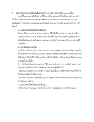 • แผนรับมือเหตุการณที่ไมเปนไปตามแผนการดําเนินงานปกติ (Contingency Plan)
ในกรณีที่แผนการตลาดที่บริษัทนํามาใชประสบปญหาอุปสรรคหรือไมเปนไปตามที่คาดการณ
ไว เนื่องจากไดรับผลกระทบจากดานสภาพแวดลอมระดับมหภาค (Macro environment) และจากคู
แขงขัน บริษัทจําเปนตองมีการเตรียมแผนและกลยุทธเพื่อรับมือเหตุการณหรือความไมแนนอนที่อาจเกิด
ขึ้นดังนี้
1. รานอาหารไมยอมรับไอศกรีมเขาไปขาย
เนื่องจากถาไมสามารถเขาทางรานอาหารไดจะทําใหบริษัทมีปญหาในดานการขายสง ฉะนั้น
บริษัทจะตองเพิ่ม Incentive ใหกับรานอาหารใหมากขึ้นหรืออาจจะตองพิมพเมนูหรือใหสิ่งตาง ๆ
เพิ่มขึ้นเพื่อเปนแรงจูงใจแกรานอาหาร และนอกจากนั้นบริษัทจะตองมองหารานอาหารตางๆ ให
มากขึ้นดวย
2. คูแขงขันลดราคาไอศกรีม
ทางบริษัทจะเตรียมงบประมาณบางสวนประมาณ 5% ของยอดขายในการทําสงเสริมการขายดาน
อื่นที่ไมใชการลดราคาเพื่อตอบโตคูแขงขัน เนื่องจากการลดราคาเปนการสรางภาพลักษณที่ไมดีใน
สินคา และจะทําใหผูบริโภครูสึกถูกเอารัดเอาเปรียบโดยคิดวาราคาที่เคยบริโภคมาไมสมเหตุสมผล
3. ราคานํ้ามันเพิ่มขึ้น
ถาราคานํ้ามันเพิ่มขึ้นจะมีผลกระทบกับคาใชจายในการบริการดาน การขนสงสินคาและการขนสง
วัตถุดิบ ทางบริษัทควรดําเนินการโดยพิจารณาสภาพแวดลอมอื่น ดังนี้
- ตรวจสอบการปรับราคาของคูแขงขัน ทางบริษัทจะปรับขึ้นราคาเพื่อชดเชยกับตนทุนที่เพิ่มขึ้นได
ก็ตอเมื่อคูแขงขันไดปรับเพิ่มราคาขึ้น
- ทําการปรับเปลี่ยนราคาโดยทางออม เชนการใหของแถมเพิ่มเติม หรือการเพิ่มขนาดพรอมทั้งการ
ปรับเปลี่ยนราคาเพิ่มขึ้น
4. คูแขงเริ่มออกไอศกรีมสมุนไพรเลียนแบบ
บริษัทจะตองออก Campaign เพิ่มเติมเพื่อตอกยํ้าความเปนผูนําในตลาดไอศกรีมสมุนไพร
 