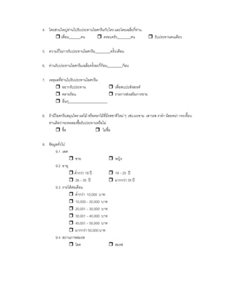 4. โดยสวนใหญทานไปรับประทานไอศกรีมกับใคร และโดยเฉลี่ยกี่ทาน
เพื่อน_______คน ครอบครัว________คน รับประทานคนเดียว
5. ความถี่ในการรับประทานไอศกรีม_________ครั้ง/เดือน
6. ทานรับประทานไอศกรีมเฉลี่ยครั้งละกี่กอน_________กอน
7. เหตุผลที่ทานไปรับประทานไอศกรีม
อยากรับประทาน เพื่อพบปะสังสรรค
คลายรอน รายการสงเสริมการขาย
อื่นๆ_______________________
8. ถามีไอศกรีมสมุนไพร ผลไม หรือดอกไมที่มีรสชาติใหม ๆ เชน มะขาม เสาวรส งาดํา นอยหนา กระเจี๊ยบ
ทานคิดวาจะทดลองซื้อรับประทานหรือไม
ซื้อ ไมซื้อ
9. ขอมูลทั่วไป
9.1 เพศ
ชาย หญิง
9.2 อายุ
ตํ่ากวา 19 ป 19 – 25 ป
26 – 35 ป มากกวา 35 ป
9.3 รายไดตอเดือน
ตํ่ากวา 10,000 บาท
10,000 – 20,000 บาท
20,001 – 30,000 บาท
30,001 – 40,000 บาท
40,001 – 50,000 บาท
มากกวา 50,000 บาท
9.4 สถานภาพสมรส
โสด สมรส
 