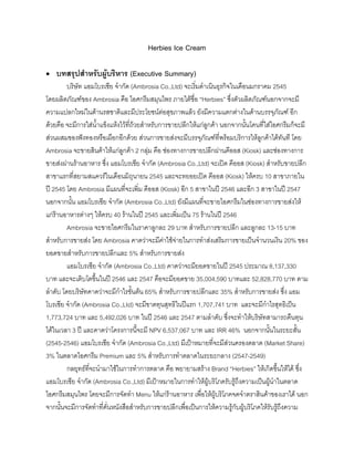 Herbies Ice Cream
• บทสรุปสําหรับผูบริหาร (Executive Summary)
บริษัท แอมโบรเชีย จํากัด (Ambrosia Co.,Ltd) จะเริ่มดําเนินธุรกิจในเดือนมกราคม 2545
โดยผลิตภัณฑของ Ambrosia คือ ไอศกรีมสมุนไพร ภายใตชื่อ “Herbies” ซึ่งตัวผลิตภัณฑนอกจากจะมี
ความแปลกใหมในดานรสชาติและมีประโยชนตอสุขภาพแลว ยังมีความแตกตางในดานบรรจุภัณฑ อีก
ดวยคือ จะมีการใสนํ้าแข็งแหงไวที่ถวยสําหรับการขายปลีกใหแกลูกคา นอกจากนั้นโคนที่ใสไอศกรีมก็จะมี
สวนผสมของฟงทองหรือเผือกอีกดวย สวนการขายสงจะมีบรรจุภัณฑที่พรอมบริการใหลูกคาไดทันที โดย
Ambrosia จะขายสินคาใหแกลูกคา 2 กลุม คือ ชองทางการขายปลีกผานคีออส (Kiosk) และชองทางการ
ขายสงผานรานอาหาร ซึ่ง แอมโบรเชีย จํากัด (Ambrosia Co.,Ltd) จะเปด คีออส (Kiosk) สําหรับขายปลีก
สาขาแรกที่สยามสแควรในเดือนมิถุนายน 2545 และจะทยอยเปด คีออส (Kiosk) ใหครบ 10 สาขาภายใน
ป 2545 โดย Ambrosia มีแผนที่จะเพิ่ม คีออส (Kiosk) อีก 5 สาขาในป 2546 และอีก 3 สาขาในป 2547
นอกจากนั้น แอมโบรเชีย จํากัด (Ambrosia Co.,Ltd) ยังมีแผนที่จะขายไอศกรีมในชองทางการขายสงให
แกรานอาหารตางๆ ใหครบ 40 รานในป 2545 และเพิ่มเปน 75 รานในป 2546
Ambrosia จะขายไอศกรีมในราคาลูกละ 29 บาท สําหรับการขายปลีก และลูกละ 13-15 บาท
สําหรับการขายสง โดย Ambrosia คาดวาจะมีคาใชจายในการทําสงเสริมการขายเปนจํานวนเงิน 20% ของ
ยอดขายสําหรับการขายปลีกและ 5% สําหรับการขายสง
แอมโบรเชีย จํากัด (Ambrosia Co.,Ltd) คาดวาจะมียอดขายในป 2545 ประมาณ 8,137,330
บาท และจะเติบโตขึ้นในป 2546 และ 2547 คือจะมียอดขาย 35,004,590 บาทและ 52,828,770 บาท ตาม
ลําดับ โดยบริษัทคาดวาจะมีกําไรขั้นตน 65% สําหรับการขายปลีกและ 35% สําหรับการขายสง ซึ่ง แอม
โบรเชีย จํากัด (Ambrosia Co.,Ltd) จะมีขาดทุนสุทธิในปแรก 1,707,741 บาท และจะมีกําไรสุทธิเปน
1,773,724 บาท และ 5,492,026 บาท ในป 2546 และ 2547 ตามลําดับ ซึ่งจะทําใหบริษัทสามารถคืนทุน
ไดในเวลา 3 ป และคาดวาโครงการนี้จะมี NPV 6,537,067 บาท และ IRR 46% นอกจากนั้นในระยะสั้น
(2545-2546) แอมโบรเชีย จํากัด (Ambrosia Co.,Ltd) มีเปาหมายที่จะมีสวนครองตลาด (Market Share)
3% ในตลาดไอศกรีม Premium และ 5% สําหรับการทําตลาดในระยะกลาง (2547-2549)
กลยุทธที่จะนํามาใชในการทําการตลาด คือ พยายามสราง Brand “Herbies” ใหเกิดขึ้นใหได ซึ่ง
แอมโบรเชีย จํากัด (Ambrosia Co.,Ltd) มีเปาหมายในการทําใหผูบริโภครับรูถึงความเปนผูนําในตลาด
ไอศกรีมสมุนไพร โดยจะมีการจัดทํา Menu ใหแกรานอาหาร เพื่อใหผูบริโภคจดจําตราสินคาของเราได นอก
จากนั้นจะมีการจัดทําที่คั่นหนังสือสําหรับการขายปลีกเพื่อเปนการใหความรูกับผูบริโภคใหรับรูถึงความ
 