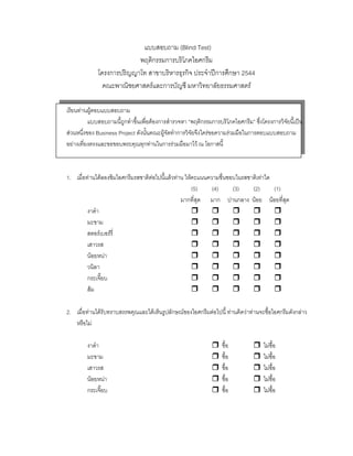 แบบสอบถาม (Blind Test)
พฤติกรรมการบริโภคไอศกรีม
โครงการปริญญาโท สาขาบริหารธุรกิจ ประจําปการศึกษา 2544
คณะพาณิชยศาสตรและการบัญชี มหาวิทยาลัยธรรมศาสตร
เรียนทานผูตอบแบบสอบถาม
แบบสอบถามนี้ถูกทําขึ้นเพื่อตองการสํารวจหา “พฤติกรรมการบริโภคไอศกรีม” ซึ่งโครงการวิจัยนี้เปน
สวนหนึ่งของ Business Project ดังนั้นคณะผูจัดทําการวิจัยจึงใครขอความรวมมือในการตอบแบบสอบถาม
อยางเที่ยงตรงและขอขอบพระคุณทุกทานในการรวมมือมาไว ณ โอกาสนี้
1. เมื่อทานไดลองชิมไอศกรีมรสชาติตอไปนี้แลวทาน ใหคะแนนความชื่นชอบในรสชาติเทาใด
(5) (4) (3) (2) (1)
มากที่สุด มาก ปานกลาง นอย นอยที่สุด
งาดํา
มะขาม
สตอรเบอรรี่
เสาวรส
นอยหนา
วนิลา
กระเจี๊ยบ
สม
2. เมื่อทานไดรับทราบสรรพคุณและไดเห็นรูปลักษณของไอศกรีมตอไปนี้ ทานคิดวาทานจะซื้อไอศกรีมดังกลาว
หรือไม
งาดํา ซื้อ ไมซื้อ
มะขาม ซื้อ ไมซื้อ
เสาวรส ซื้อ ไมซื้อ
นอยหนา ซื้อ ไมซื้อ
กระเจี๊ยบ ซื้อ ไมซื้อ
 