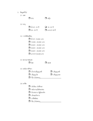 3. ขอมูลทั่วไป
3.1 เพศ
ชาย หญิง
3.2 อายุ
ตํ่ากวา 19 ป 19 - 25 ป
26 – 35 ป มากกวา 35 ป
3.3 รายไดตอเดือน
ตํ่ากวา 10,000 บาท
10,000 – 20,000 บาท
20,001 – 30,000 บาท
30,001 – 40,000 บาท
40,001 – 50,000 บาท
มากกวา 50,000 บาท
3.4 สถานภาพสมรส
โสด สมรส
3.5 ระดับการศึกษา
ตํ่ากวาปริญญาตรี ปริญญาตรี
ปริญญาโท ปริญญาเอก
อื่น ๆ โปรดระบุ______________________________
3.6 อาชีพ
นักเรียน / นักศึกษา
พนักงานบริษัทเอกชน
ขาราชการ / รัฐวิสาหกิจ
เจาของกิจการ
อาชีพอิสระ
อื่น ๆ โปรดระบุ______________________________
 