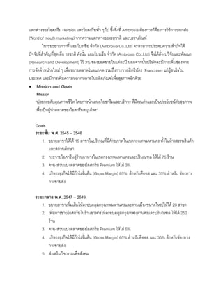 แตกตางของไอศกรีม Herbies และไอศกรีมทั่ว ๆ ไป ซึ่งสิ่งที่ Ambrosia ตองการก็คือ การใชการบอกตอ
(Word of mouth marketing) จากความแตกตางของรสชาติ และบรรจุภัณฑ
ในระยะยาวการที่ แอมโบรเชีย จํากัด (Ambrosia Co.,Ltd) จะสามารถประสบความสําเร็จได
ปจจัยที่สําคัญที่สุด คือ รสชาติ ดังนั้น แอมโบรเชีย จํากัด (Ambrosia Co.,Ltd) จึงไดตั้งงบวิจัยและพัฒนา
(Research and Development) ไว 3% ของยอดขายในแตละป นอกจากนั้นบริษัทจะมีการเพิ่มชองทาง
การจัดจําหนายใหม ๆ เพื่อขยายตลาดในอนาคต รวมถึงการขายสิทธิบัตร (Franchise) แกผูสนใจใน
ประเทศ และมีการเพิ่มความหลากหลายในผลิตภัณฑเพื่อสุขภาพอีกดวย
• Mission and Goals
Mission
“มุงยกระดับคุณภาพชีวิต โดยการนําเสนอไอซกรีมและบริการ ที่มีคุณคาและเปนประโยชนตอสุขภาพ
เพื่อเปนผูนําตลาดของไอศกรีมสมุนไพร”
Goals
ระยะสั้น พ.ศ. 2545 – 2546
1. ขยายสาขาใหได 15 สาขาในบริเวณที่มีศักยภาพในเขตกรุงเทพมหานคร ทั้งในหางสรรพสินคา
และสถานศึกษา
2. กระจายไอศกรีมสูรานอาหารในเขตกรุงเทพมหานครและปริมณฑล ใหได 75 ราน
3. ครองสวนแบงตลาดของไอศกรีม Premium ใหได 3%
4. บริหารธุรกิจใหมีกําไรขั้นตน (Gross Margin) 65% สําหรับคีออส และ 35% สําหรับ ชองทาง
การขายสง
ระยะกลาง พ.ศ. 2547 – 2549
1. ขยายสาขาเพิ่มเติมใหครอบคลุมกรุงเทพมหานครและตามเมืองขนาดใหญใหได 20 สาขา
2. เพิ่มการขายไอศกรีมในรานอาหารใหครอบคลุมกรุงเทพมหานครและปริมณฑล ใหได 250
ราน
3. ครองสวนแบงตลาดของไอศกรีม Premium ใหได 5%
4. บริหารธุรกิจใหมีกําไรขั้นตน (Gross Margin) 65% สําหรับคีออส และ 35% สําหรับชองทาง
การขายสง
5. สงเสริมกิจกรรมเพื่อสังคม
 