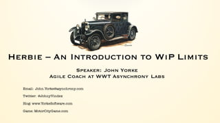 Herbie – An Introduction to WiP Limits
Speaker: John Yorke
Agile Coach at WWT Asynchrony Labs
Email: John.Yorke@asynchrony.com
Twitter: @JohnyVindex
Blog: www.YorkeSoftware.com
Game: MotorCityGame.com
 