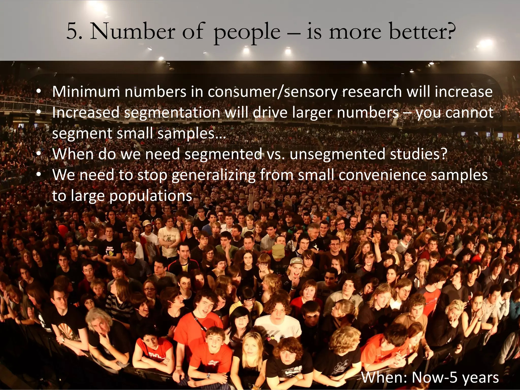 5. Number of people – is more better?

• Minimum numbers in consumer/sensory research will increase
• Increased segmentation will drive larger numbers – you cannot
  segment small samples…
• When do we need segmented vs. unsegmented studies?
• We need to stop generalizing from small convenience samples
  to large populations




                                            When: Now-5 years
 
