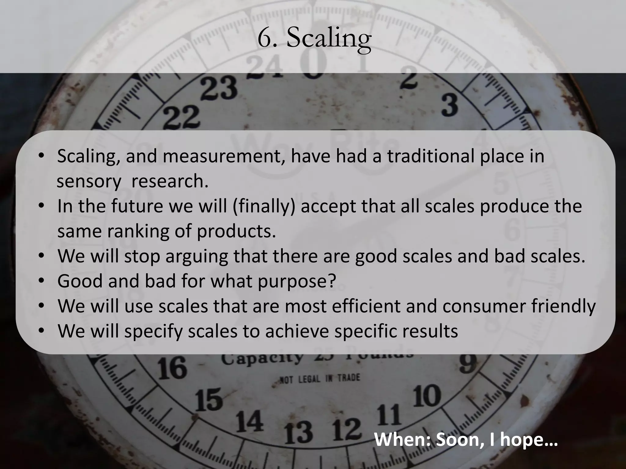 6. Scaling


• Scaling, and measurement, have had a traditional place in
  sensory research.
• In the future we will (finally) accept that all scales produce the
  same ranking of products.
• We will stop arguing that there are good scales and bad scales.
• Good and bad for what purpose?
• We will use scales that are most efficient and consumer friendly
• We will specify scales to achieve specific results




                                        When: Soon, I hope…
 
