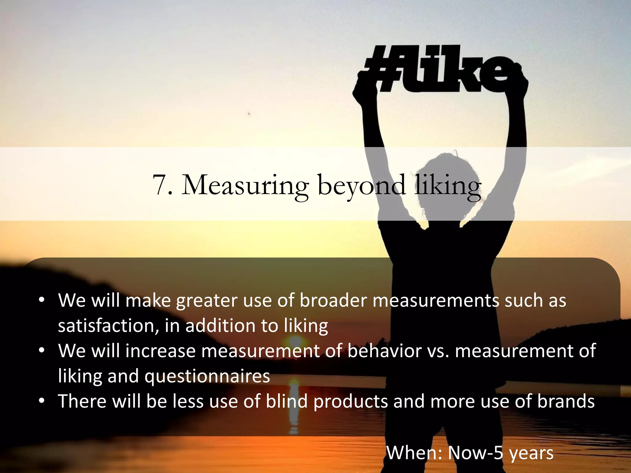 7. Measuring beyond liking


• We will make greater use of broader measurements such as
  satisfaction, in addition to liking
• We will increase measurement of behavior vs. measurement of
  liking and questionnaires
• There will be less use of blind products and more use of brands

                                        When: Now-5 years
 