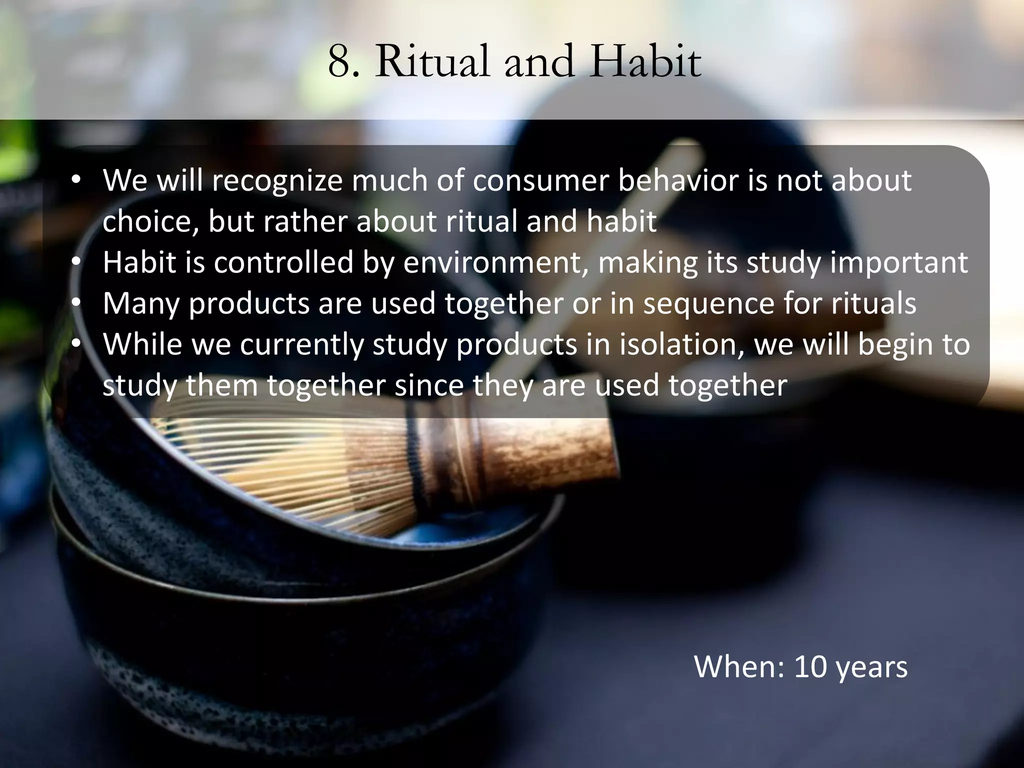 8. Ritual and Habit

• We will recognize much of consumer behavior is not about
  choice, but rather about ritual and habit
• Habit is controlled by environment, making its study important
• Many products are used together or in sequence for rituals
• While we currently study products in isolation, we will begin to
  study them together since they are used together




                                             When: 10 years
 