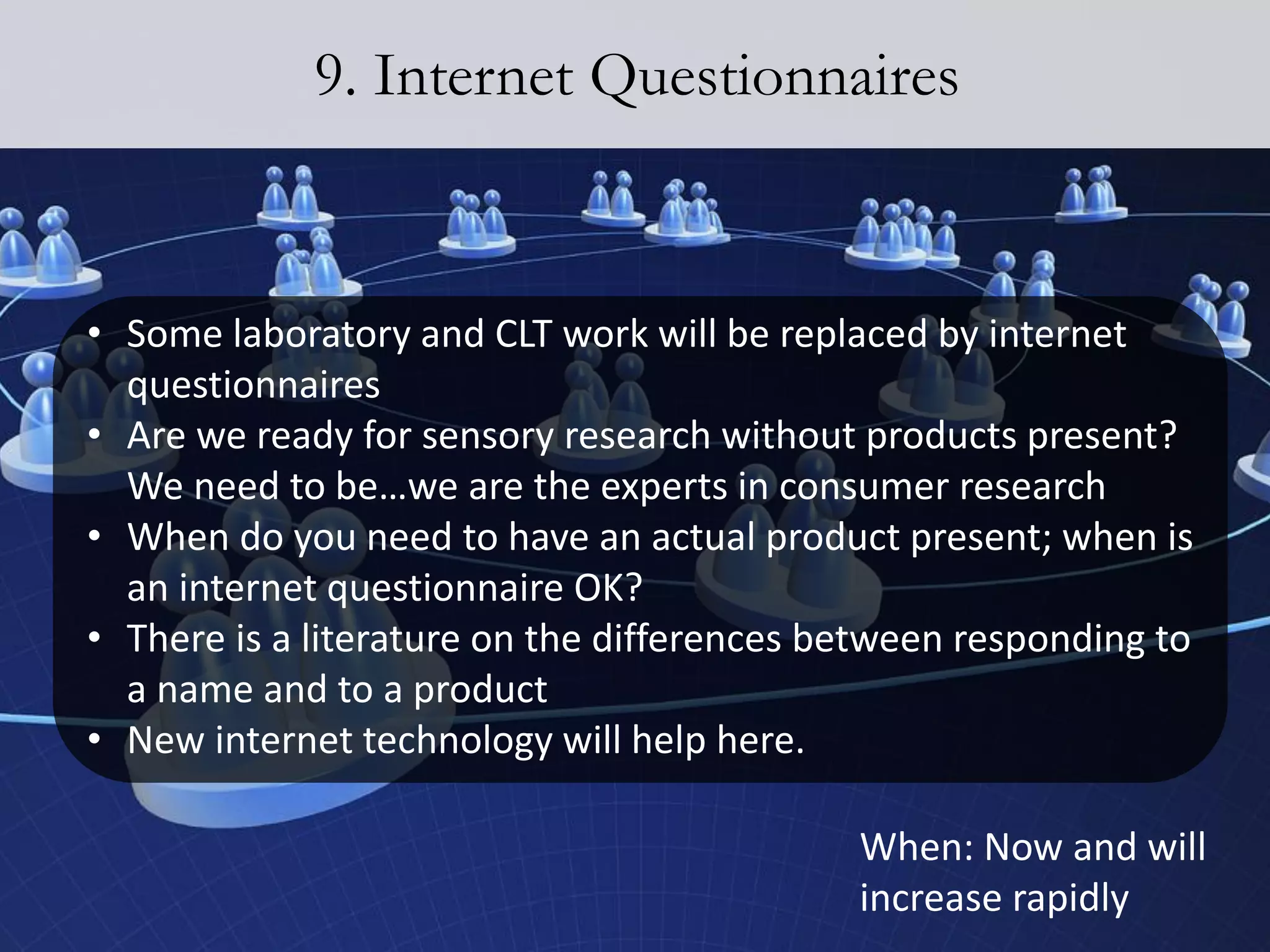 9. Internet Questionnaires


• Some laboratory and CLT work will be replaced by internet
  questionnaires
• Are we ready for sensory research without products present?
  We need to be…we are the experts in consumer research
• When do you need to have an actual product present; when is
  an internet questionnaire OK?
• There is a literature on the differences between responding to
  a name and to a product
• New internet technology will help here.

                                            When: Now and will
                                            increase rapidly
 