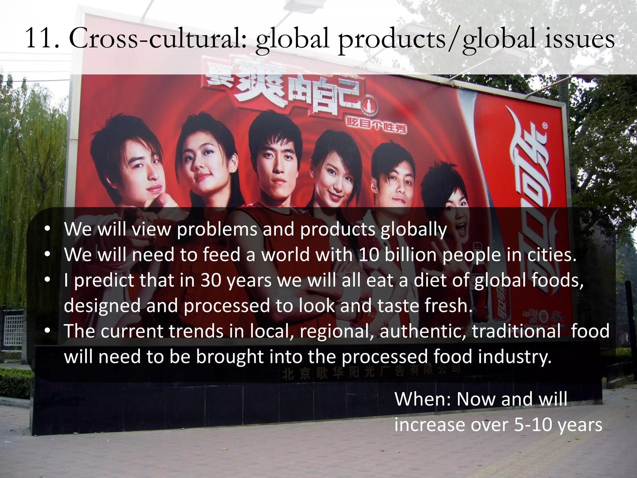 11. Cross-cultural: global products/global issues




 • We will view problems and products globally
 • We will need to feed a world with 10 billion people in cities.
 • I predict that in 30 years we will all eat a diet of global foods,
   designed and processed to look and taste fresh.
 • The current trends in local, regional, authentic, traditional food
   will need to be brought into the processed food industry.
                                           When: Now and will
                                           increase over 5-10 years
 