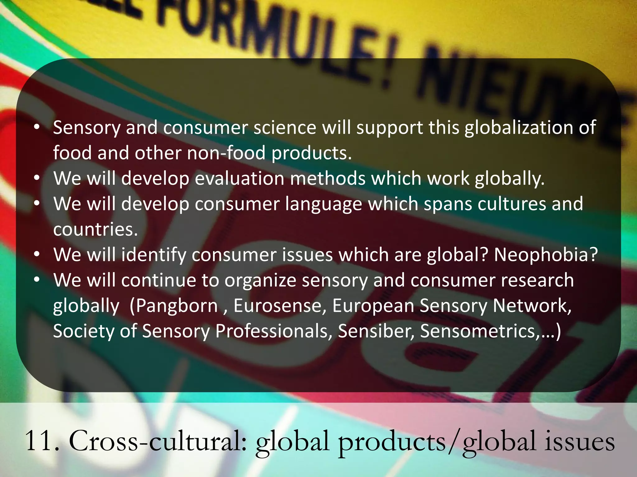 • Sensory and consumer science will support this globalization of
  food and other non-food products.
• We will develop evaluation methods which work globally.
• We will develop consumer language which spans cultures and
  countries.
• We will identify consumer issues which are global? Neophobia?
• We will continue to organize sensory and consumer research
  globally (Pangborn , Eurosense, European Sensory Network,
  Society of Sensory Professionals, Sensiber, Sensometrics,…)




11. Cross-cultural: global products/global issues
 