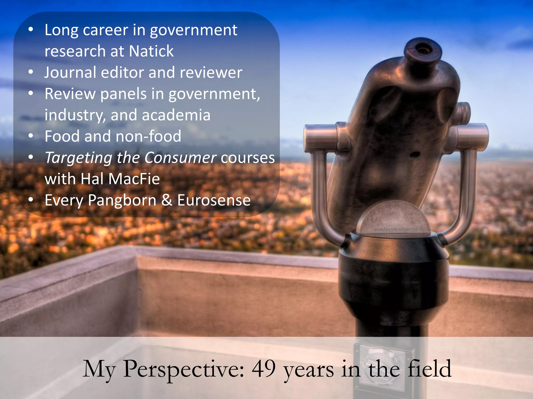 • Long career in government
  research at Natick
• Journal editor and reviewer
• Review panels in government,
  industry, and academia
• Food and non-food
• Targeting the Consumer courses
  with Hal MacFie
• Every Pangborn & Eurosense




       My Perspective: 49 years in the field
 