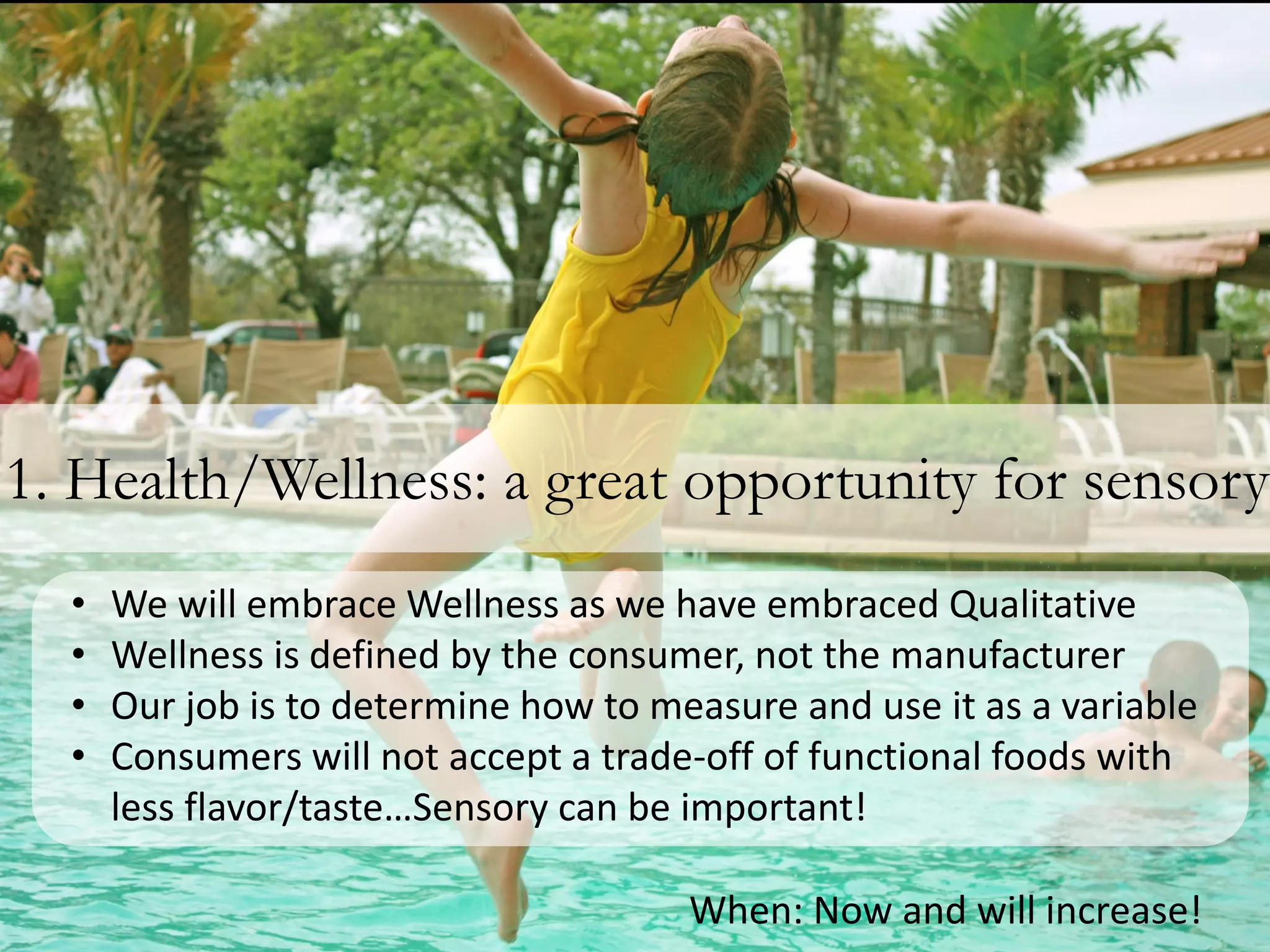 1. Health/Wellness: a great opportunity for sensory
  •   We will embrace Wellness as we have embraced Qualitative
  •   Wellness is defined by the consumer, not the manufacturer
  •   Our job is to determine how to measure and use it as a variable
  •   Consumers will not accept a trade-off of functional foods with
      less flavor/taste…Sensory can be important!

                                       When: Now and will increase!
 