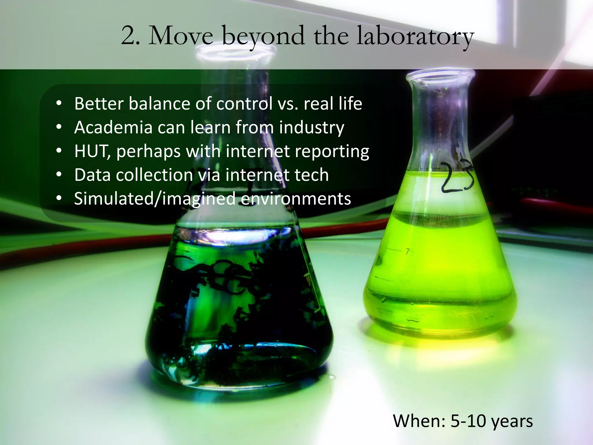2. Move beyond the laboratory

•   Better balance of control vs. real life
•   Academia can learn from industry
•   HUT, perhaps with internet reporting
•   Data collection via internet tech
•   Simulated/imagined environments




                                              When: 5-10 years
 