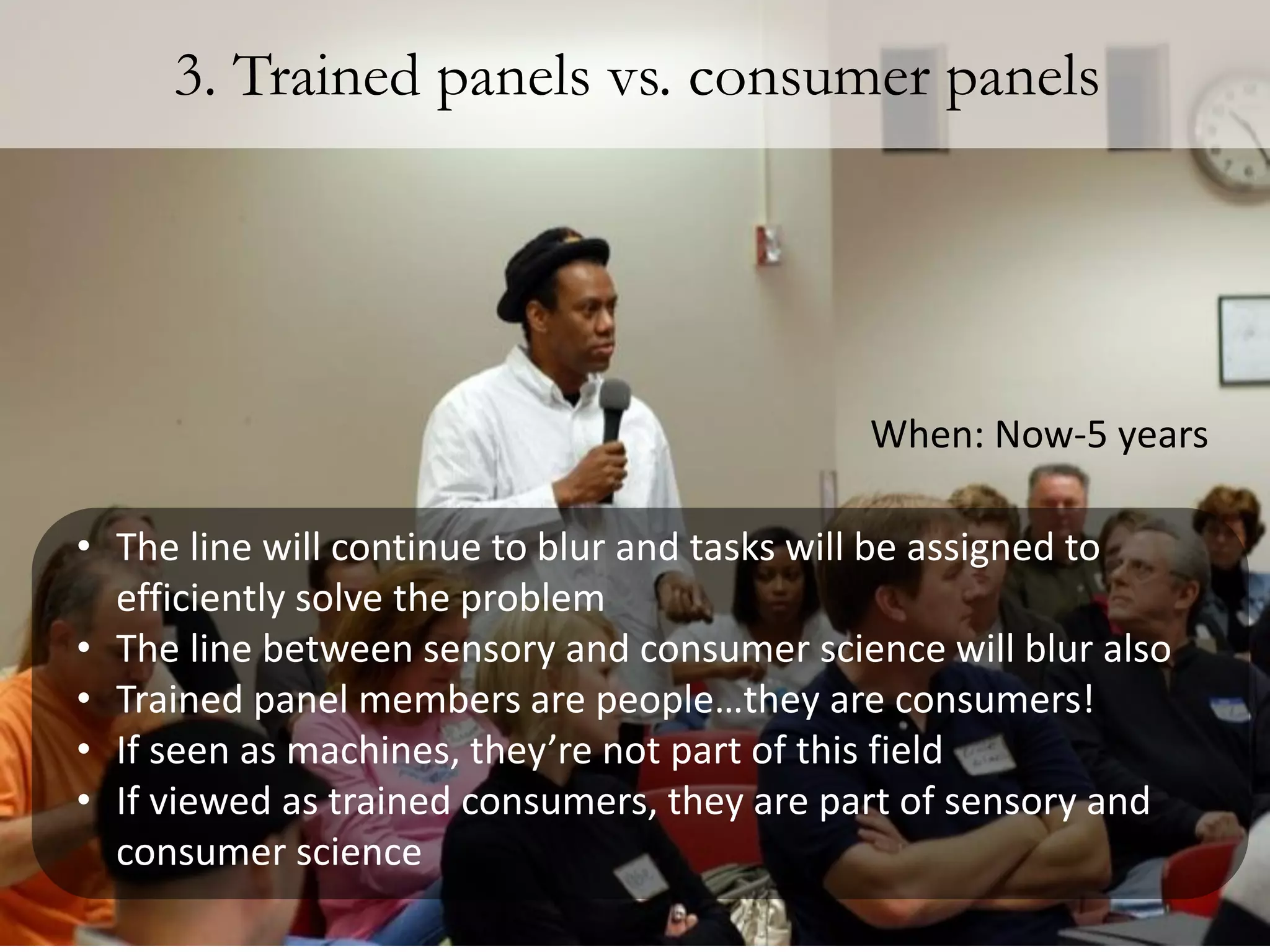 3. Trained panels vs. consumer panels




                                            When: Now-5 years

• The line will continue to blur and tasks will be assigned to
  efficiently solve the problem
• The line between sensory and consumer science will blur also
• Trained panel members are people…they are consumers!
• If seen as machines, they’re not part of this field
• If viewed as trained consumers, they are part of sensory and
  consumer science
 
