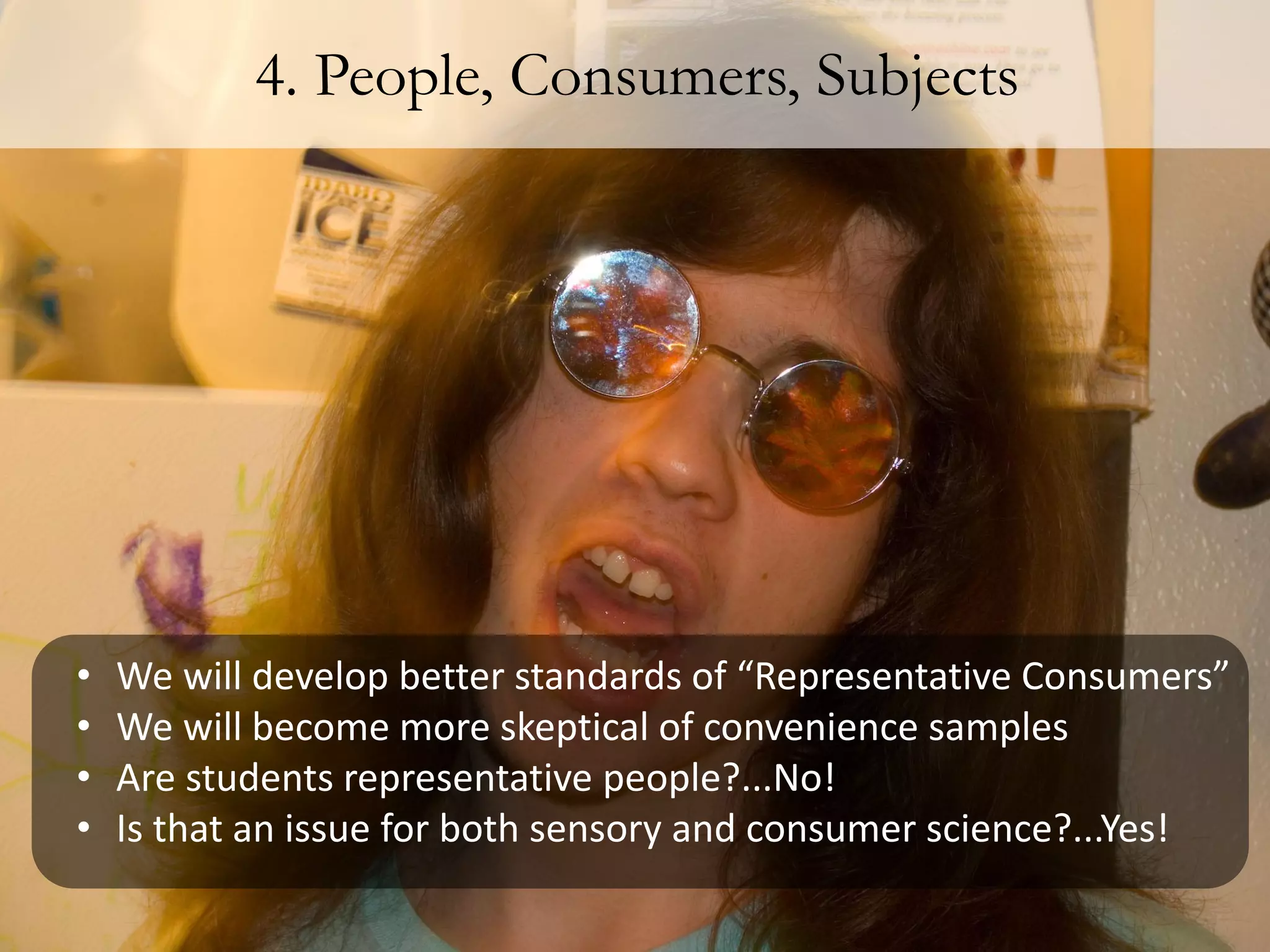 4. People, Consumers, Subjects




•   We will develop better standards of “Representative Consumers”
•   We will become more skeptical of convenience samples
•   Are students representative people?...No!
•   Is that an issue for both sensory and consumer science?...Yes!
 