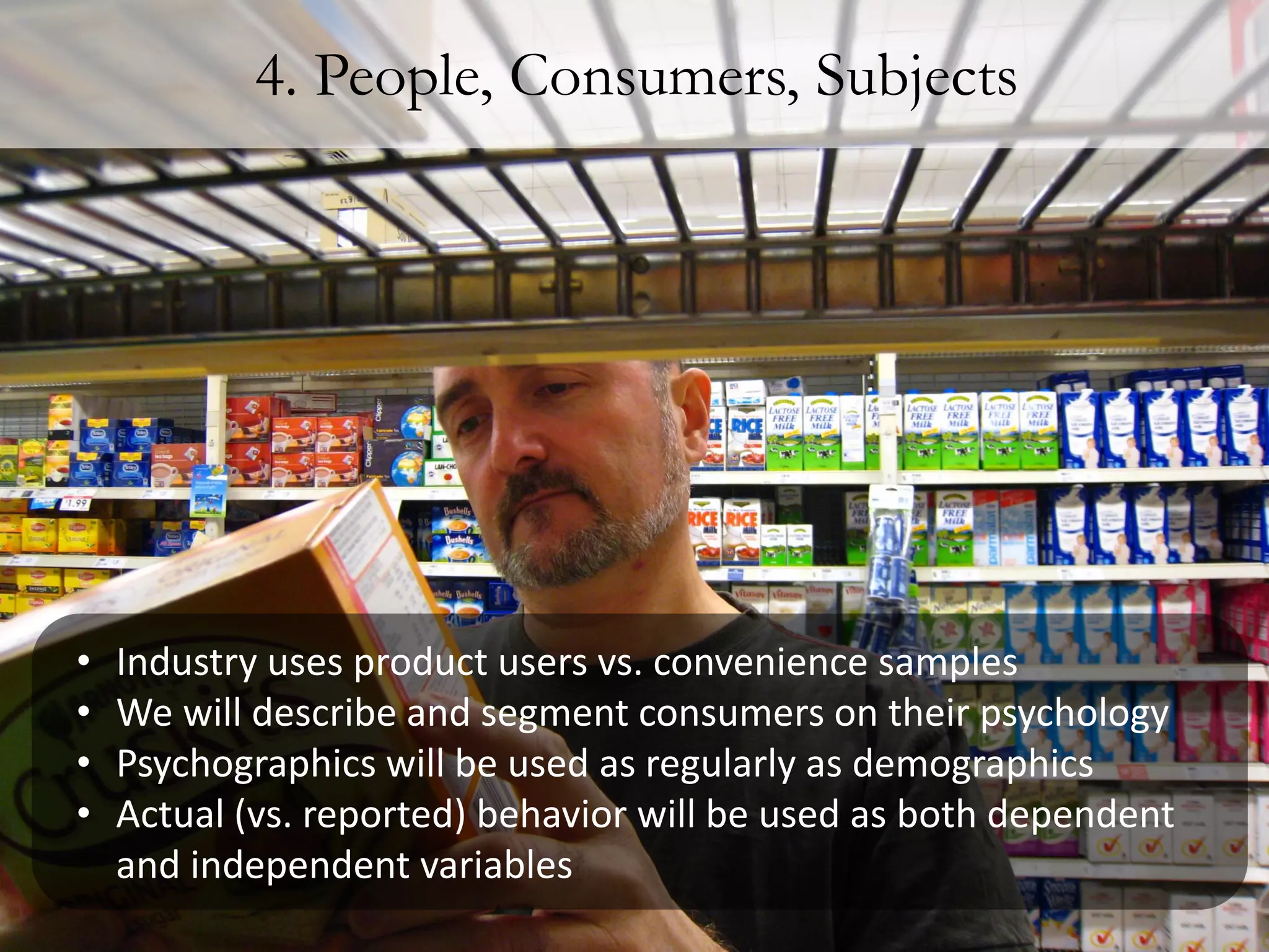 4. People, Consumers, Subjects




•   Industry uses product users vs. convenience samples
•   We will describe and segment consumers on their psychology
•   Psychographics will be used as regularly as demographics
•   Actual (vs. reported) behavior will be used as both dependent
    and independent variables
 