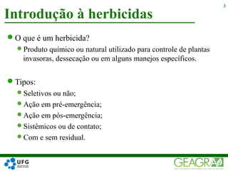 O que é um herbicida?
Produto químico ou natural utilizado para controle de plantas
invasoras, dessecação ou em alguns manejos específicos.
Tipos:
Seletivos ou não;
Ação em pré-emergência;
Ação em pós-emergência;
Sistêmicos ou de contato;
Com e sem residual.
Introdução à herbicidas
3
 