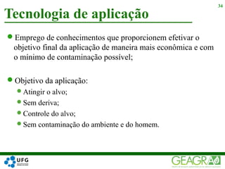 Emprego de conhecimentos que proporcionem efetivar o
objetivo final da aplicação de maneira mais econômica e com
o mínimo de contaminação possível;
Objetivo da aplicação:
Atingir o alvo;
Sem deriva;
Controle do alvo;
Sem contaminação do ambiente e do homem.
Tecnologia de aplicação
34
 