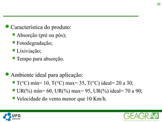 Característica do produto:
Absorção (pré ou pós);
Fotodegradação;
Lixiviação;
Tempo para absorção.
Ambiente ideal para aplicação:
T(°C) mín= 10, T(°C) max= 35, T(°C) ideal= 20 a 30;
UR(%) mín= 60, UR(%) max= 95, UR(%) ideal= 70 a 90;
Velocidade do vento menor que 10 Km/h.
35
 