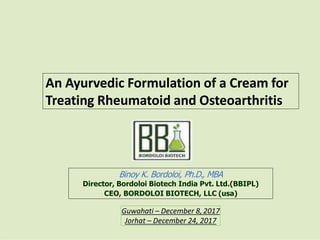 Binoy K. Bordoloi, Ph.D., MBA
Director, Bordoloi Biotech India Pvt. Ltd.(BBIPL)
CEO, BORDOLOI BIOTECH, LLC (usa)
An Ayurvedic Formulation of a Cream for
Treating Rheumatoid and Osteoarthritis
Guwahati – December 8, 2017
Jorhat – December 24, 2017
 