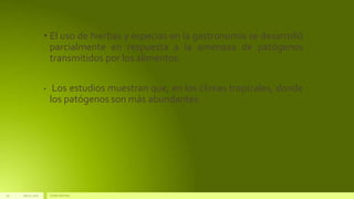 July22, 2012 Footertext here
19
• El uso de hierbas y especias en la gastronomía se desarrolló
parcialmente en respuesta a la amenaza de patógenos
transmitidos por los alimentos.
• Los estudios muestran que, en los climas tropicales, donde
los patógenos son más abundantes
 