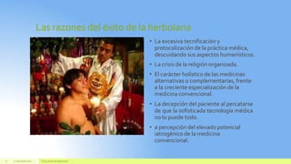 Las razones del éxito de la herbolaria
22 de juliode 2012 Texto de pie de páginaaquí
22
• La excesiva tecnificación y
protocolización de la práctica médica,
descuidando sus aspectos humanísticos.
• La crisis de la religión organizada.
• El carácter holístico de las medicinas
alternativas o complementarias, frente
a la creciente especialización de la
medicina convencional.
• La decepción del paciente al percatarse
de que la sofisticada tecnología médica
no lo puede todo.
• a percepción del elevado potencial
iatrogénico de la medicina
convencional.
 