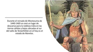 Durante el reinado de Moctezuma de
1440-1469 se creó un lugar de
descanso para la nobleza india en las
tierras cálidas y bajas ubicadas al sur
del valle de Tenochtitlán en el hoy es el
estado de Morelos.
 