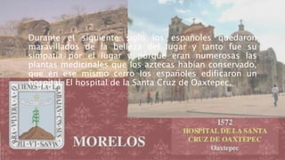 Durante el siguiente siglo los españoles quedaron
maravillados de la belleza del lugar y tanto fue su
simpatía por el lugar y porque eran numerosas las
plantas medicinales que los aztecas habían conservado,
que en ese mismo cerro los españoles edificaron un
hospital. El hospital de la Santa Cruz de Oaxtepec.
 