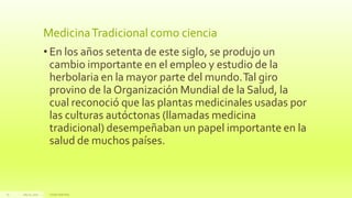 MedicinaTradicional como ciencia
• En los años setenta de este siglo, se produjo un
cambio importante en el empleo y estudio de la
herbolaria en la mayor parte del mundo.Tal giro
provino de la Organización Mundial de la Salud, la
cual reconoció que las plantas medicinales usadas por
las culturas autóctonas (llamadas medicina
tradicional) desempeñaban un papel importante en la
salud de muchos países.
July22, 2012 Footertext here
27
 