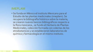 IMEPLAM
• Se funda en México el instituto Mexicano para el
Estudio de las plantas medicinales (imeplam). Se
recupero la bibliografía histórica sobre la materia,
se crearon nuevos bancos bibliográficos respecto a
la flora mexicana., se fundo el Herbario de Plantas
Medicinales, colección formada con colectas de los
etnobotanicos y se establecieron laboratorios de
química y farmacología en el mismo instituto.
July22, 2012 Footertext here
28
 