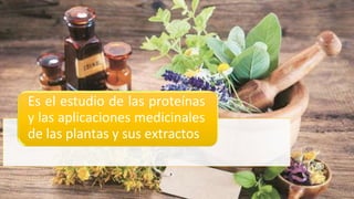 Es el estudio de las proteínas
y las aplicaciones medicinales
de las plantas y sus extractos
 