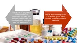 En 2001, los investigadores
indentificaron 122
compuestos utilizados en la
medicina convencional, los
cuales procedían de orígene
vegetales “etnomédicos”
El 80 % de estos compuestos
se usaban de igual o similar
forma al del uso etnomédico
tradicional
 