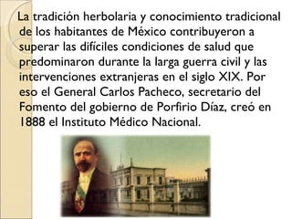 La tradición herbolaria y conocimiento tradicional de los habitantes de México contribuyeron a superar las difíciles condiciones de salud que predominaron durante la larga guerra civil y las intervenciones extranjeras en el siglo XIX. Por eso el General Carlos Pacheco, secretario del Fomento del gobierno de Porfirio Díaz, creó en 1888 el Instituto Médico Nacional. 