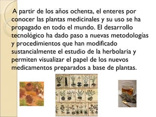 A partir de los años ochenta, el enteres por conocer las plantas medicinales y su uso se ha propagado en todo el mundo. El desarrollo tecnológico ha dado paso a nuevas metodologías y procedimientos que han modificado sustancialmente el estudio de la herbolaria y permiten visualizar el papel de los nuevos medicamentos preparados a base de plantas. 