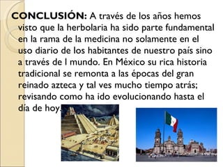 CONCLUSIÓN:  A través de los años   hemos visto que la herbolaria   ha sido parte fundamental en la rama de la medicina no solamente en el uso diario de los habitantes de nuestro país sino a través de l mundo. En México su rica historia tradicional se remonta a las épocas del gran reinado azteca y tal ves mucho tiempo atrás; revisando como ha ido evolucionando hasta el día de hoy.  