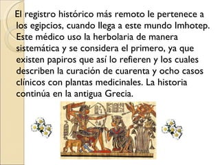 El registro histórico más remoto le pertenece a los egipcios, cuando llega a este mundo Imhotep. Este médico uso la herbolaria de manera sistemática y se considera el primero, ya que existen papiros que así lo refieren y los cuales describen la curación de cuarenta y ocho casos clínicos con plantas medicinales. La historia continúa en la antigua Grecia. 