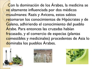 Con la dominación de los Árabes, la medicina se ve altamente influenciada por dos médicos musulmanes: Razis y Avicena, estos sabios retomaron los conocimientos de Hipócrates y de Galeno, adhiriendo el conocimiento del pueblo Árabe. Para entonces las cruzadas habían fracasado, y el comercio de especias (plantas comestibles y medicinales) procedentes de Asia lo dominaba los pueblos Árabes. 