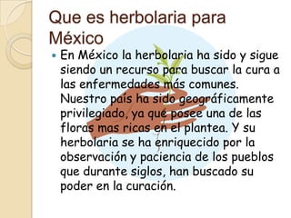 Que es herbolaria para
México
 En México la herbolaria ha sido y sigue
siendo un recurso para buscar la cura a
las enfermedades más comunes.
Nuestro país ha sido geográficamente
privilegiado, ya que posee una de las
floras mas ricas en el plantea. Y su
herbolaria se ha enriquecido por la
observación y paciencia de los pueblos
que durante siglos, han buscado su
poder en la curación.
 