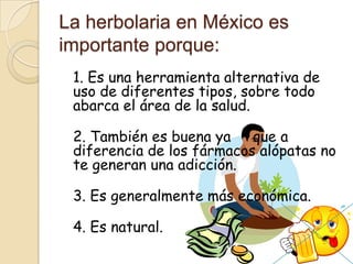 La herbolaria en México es
importante porque:
1. Es una herramienta alternativa de
uso de diferentes tipos, sobre todo
abarca el área de la salud.
2. También es buena ya que a
diferencia de los fármacos alópatas no
te generan una adicción.
3. Es generalmente más económica.
4. Es natural.
 