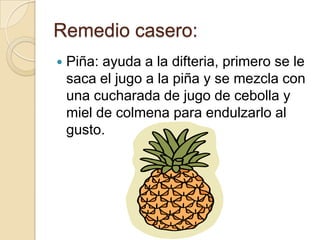 Remedio casero:
 Piña: ayuda a la difteria, primero se le
saca el jugo a la piña y se mezcla con
una cucharada de jugo de cebolla y
miel de colmena para endulzarlo al
gusto.
 
