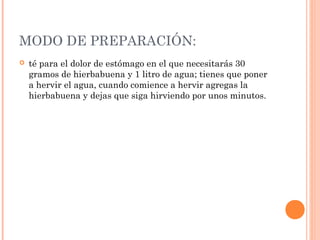 MODO DE PREPARACIÓN:
 té para el dolor de estómago en el que necesitarás 30
gramos de hierbabuena y 1 litro de agua; tienes que poner
a hervir el agua, cuando comience a hervir agregas la
hierbabuena y dejas que siga hirviendo por unos minutos.
 