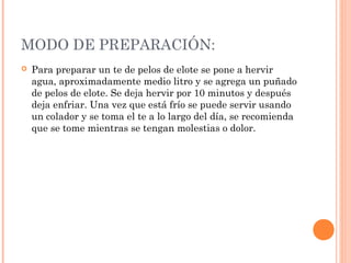MODO DE PREPARACIÓN:
 Para preparar un te de pelos de elote se pone a hervir
agua, aproximadamente medio litro y se agrega un puñado
de pelos de elote. Se deja hervir por 10 minutos y después
deja enfriar. Una vez que está frío se puede servir usando
un colador y se toma el te a lo largo del día, se recomienda
que se tome mientras se tengan molestias o dolor.
 