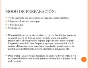 MODO DE PREPARACIÓN:
 Té de eucalipto son necesarios los siguientes ingredientes:
 5 hojas maduras del eucalipto
 1 litro de agua
 Miel o limón
 El método de preparación consiste en hervir las 5 hojas maduras
de eucalipto en un litro de agua durante unos 5 minutos,
transcurrido el tiempo debe dejarse reposar unos minutos para
luego colar esta infusión. Se puede agregar limón o miel, con lo
cual se obtiene mayores beneficios para tratar problemas en la
garganta como faringitis, dolor de garganta, ronquera, etc.
 Para tratar las afecciones descritas se aconseja beber entre 3 y 4
tazas por día de esta infusión, mientras duren los síntomas de la
enfermedad.
 