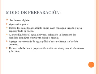 MODO DE PREPARACIÓN:
 Leche con alpiste
 sigue estos pasos:
 Coloca las semillas de alpiste en un vaso con agua tapado y deja
reposar toda la noche.
 Al otro día, bebe el agua del vaso, coloca en la licuadora las
semillas con agua nueva (un vaso) y mezcla.
 Agrega un vaso más de agua y licúa hasta obtener un batido
cremoso.
 Recuerda beber esta preparación antes del desayuno, el almuerzo
y la cena.
 