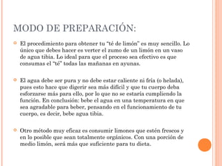 MODO DE PREPARACIÓN:
 El procedimiento para obtener tu “té de limón” es muy sencillo. Lo
único que debes hacer es verter el zumo de un limón en un vaso
de agua tibia. Lo ideal para que el proceso sea efectivo es que
consumas el “té” todas las mañanas en ayunas.
 El agua debe ser pura y no debe estar caliente ni fría (o helada),
pues esto hace que digerir sea más difícil y que tu cuerpo deba
esforzarse más para ello, por lo que no se estaría cumpliendo la
función. En conclusión: bebe el agua en una temperatura en que
sea agradable para beber, pensando en el funcionamiento de tu
cuerpo, es decir, bebe agua tibia.
 Otro método muy eficaz es consumir limones que estén frescos y
en lo posible que sean totalmente orgánicos. Con una porción de
medio limón, será más que suficiente para tu dieta.
 