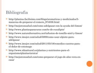 Bibliografia
 http://plantas.facilisimo.com/blogs/aromaticas-y-medicinales/5-
maneras-de-preparar-el-romero_974036.html
 http://mejorconsalud.com/como-adelgazar-con-la-ayuda-del-limon/
 http://www.plantasparacurar.com/te-de-eucalipto/
 http://www.naturalternativa.net/infusion-de-tomillo-miel-y-limon/
 http://www.imujer.com/salud/5000/como-usar-alpiste-para-
adelgazar
 http://www.imujer.com/salud/2011/05/18/remedios-caseros-para-
el-dolor-de-estomago
 http://www.rdnattural.es/plantas-y-nutrientes-para-el-
organismo/plantas/arnica/
 http://mejorconsalud.com/como-preparar-el-jugo-de-aloe-vera-en-
casa/
 