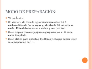 MODO DE PREPARACIÓN:
 Té de Árnica:
 Se vierte ¼ de litro de agua hirviendo sobre 1 ó 2
cucharaditas de flores secas y, al cabo de 10 minutos se
cuela. El té debe tomarse a sorbos y con lentitud.
 Si se emplea como enjuagues o gargarismos, el té debe
estar templado.
 Si se utiliza para apósitos, las flores y el agua deben tener
una proporción de 1:1.
 