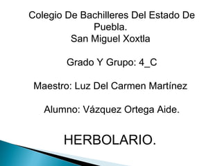 Colegio De Bachilleres Del Estado De
Puebla.
San Miguel Xoxtla
Grado Y Grupo: 4_C
Maestro: Luz Del Carmen Martínez
Alumno: Vázquez Ortega Aide.
HERBOLARIO.
 
